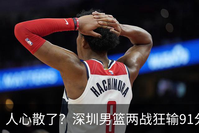 人心散了？深圳男篮两战狂输91分惹争议，顾全难逃帅位危机