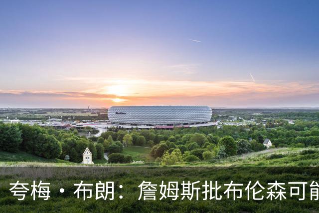 夸梅·布朗：詹姆斯批布伦森可能是心里不舒服 因为尼克斯没要他