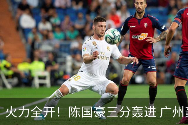 火力全开！陈国豪三分轰进 广州轰出13-0进攻高潮获得两位数领先