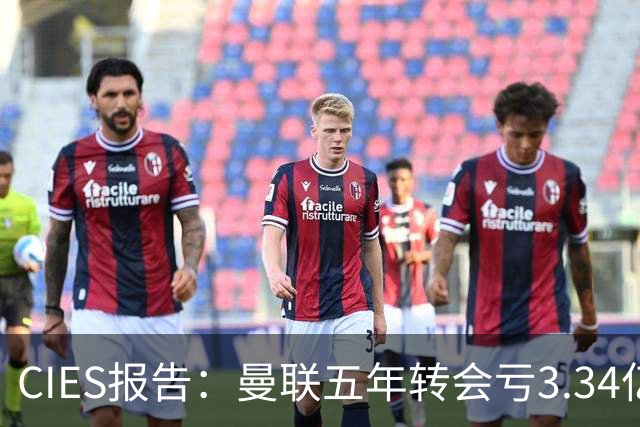 CIES报告：曼联五年转会亏3.34亿，资产效率垫底引热议